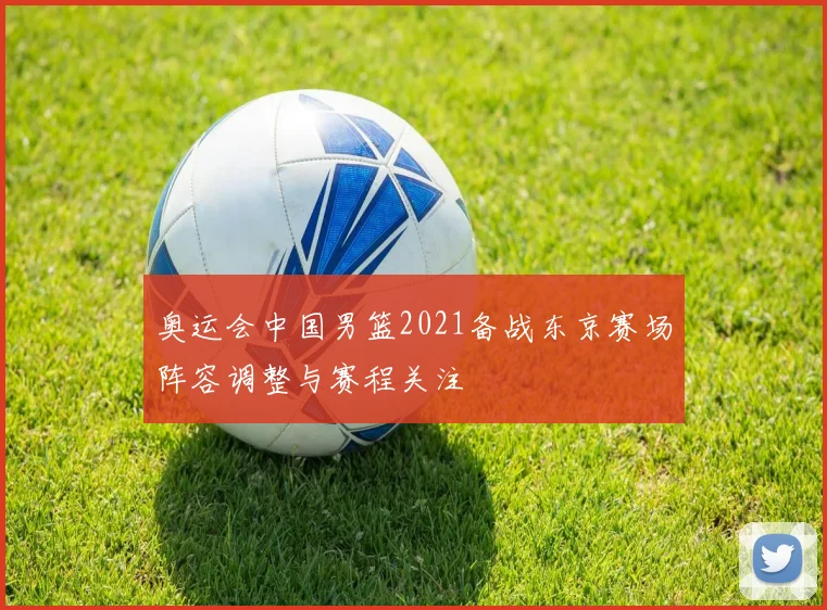 奥运会中国男篮2021备战东京赛场阵容调整与赛程关注