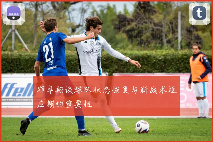 邓卓翔谈球队状态恢复与新战术适应期的重要性